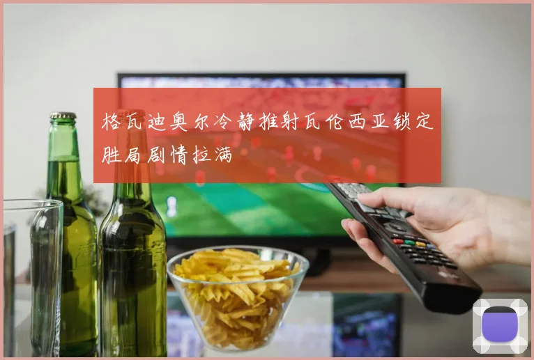 格瓦迪奥尔冷静推射瓦伦西亚锁定胜局剧情拉满
