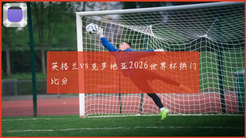 英格兰vs克罗地亚2026世界杯热门比分