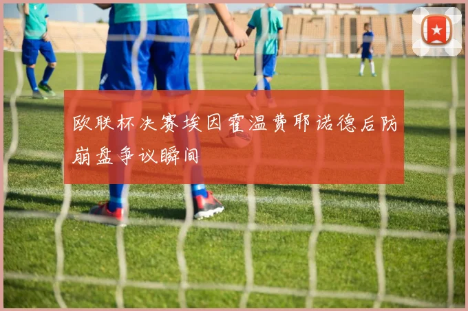 欧联杯决赛埃因霍温费耶诺德后防崩盘争议瞬间
