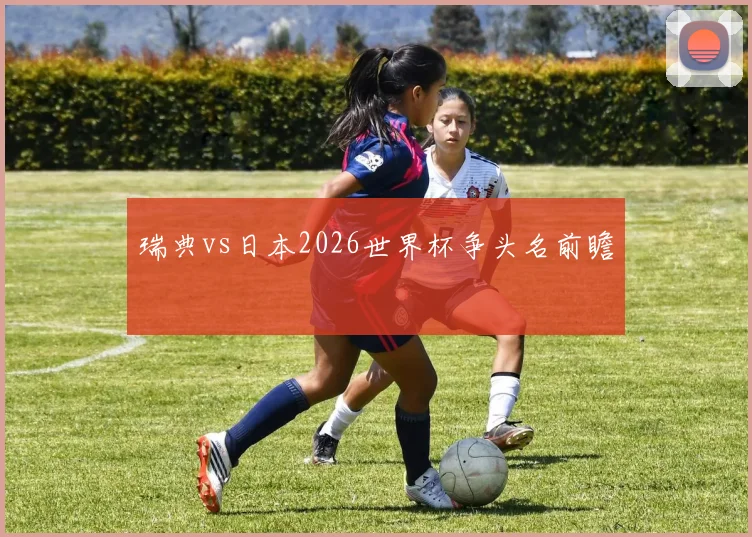 瑞典vs日本2026世界杯争头名前瞻
