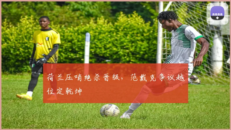 荷兰压哨绝杀晋级，范戴克争议越位定乾坤