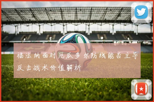 福法纳面对厄瓜多尔防线能否主导反击战术价值解析