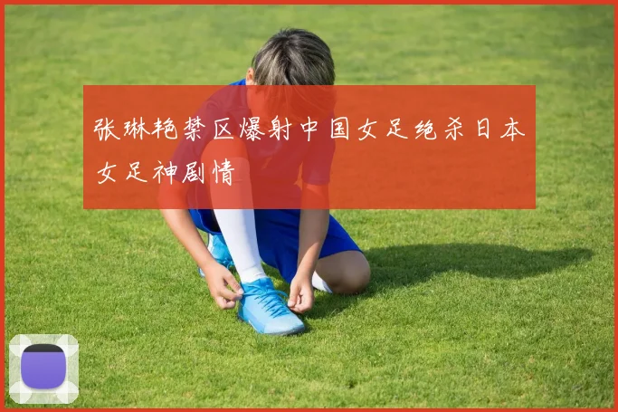 张琳艳禁区爆射中国女足绝杀日本女足神剧情