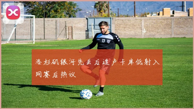 洛杉矶银河先丢后追卢卡库低射入网赛后热议