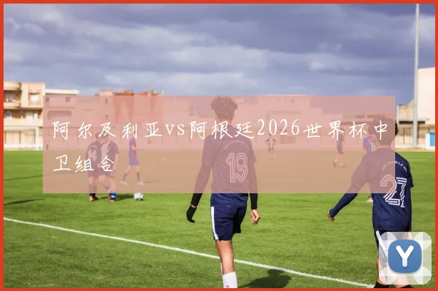 阿尔及利亚vs阿根廷2026世界杯中卫组合