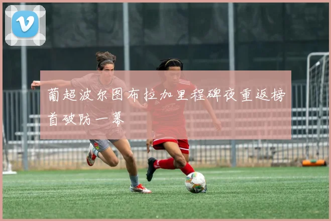 葡超波尔图布拉加里程碑夜重返榜首破防一幕