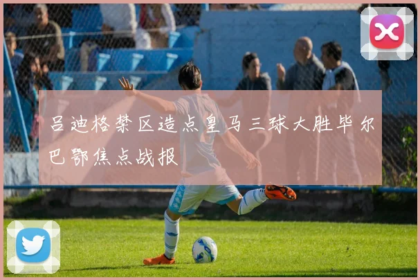吕迪格禁区造点皇马三球大胜毕尔巴鄂焦点战报