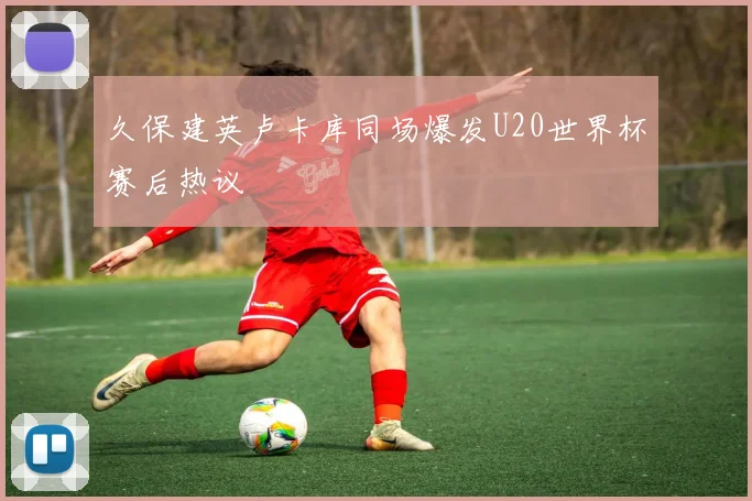 久保建英卢卡库同场爆发U20世界杯赛后热议