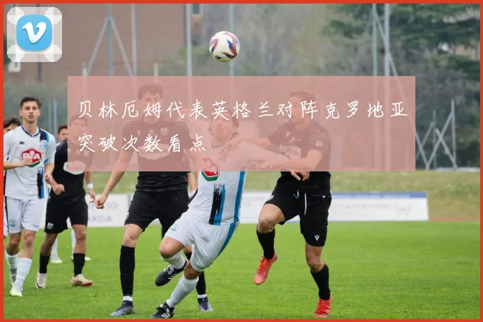 贝林厄姆代表英格兰对阵克罗地亚突破次数看点