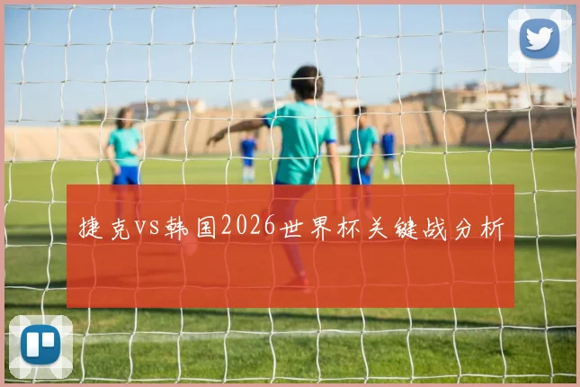 捷克vs韩国2026世界杯关键战分析