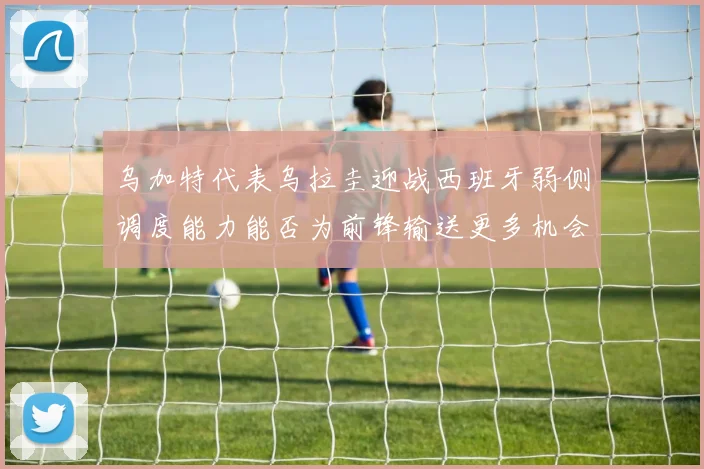 乌加特代表乌拉圭迎战西班牙弱侧调度能力能否为前锋输送更多机会