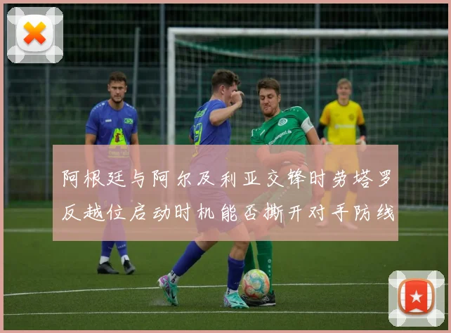 阿根廷与阿尔及利亚交锋时劳塔罗反越位启动时机能否撕开对手防线