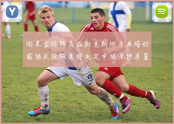 刚果金对阵乌兹别克斯坦卡库塔的前场反抢强度将决定中场保护质量