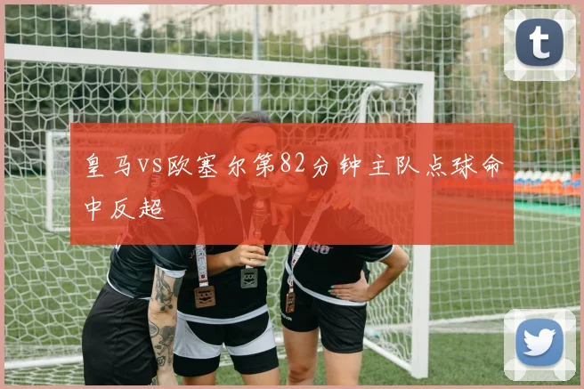 皇马vs欧塞尔第82分钟主队点球命中反超