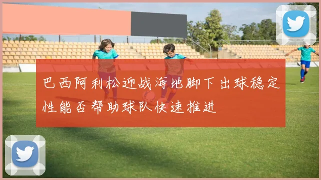 巴西阿利松迎战海地脚下出球稳定性能否帮助球队快速推进