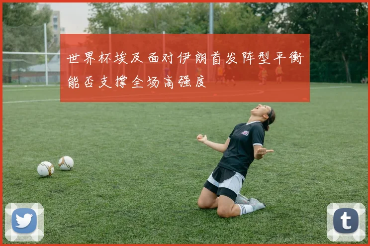 世界杯埃及面对伊朗首发阵型平衡能否支撑全场高强度