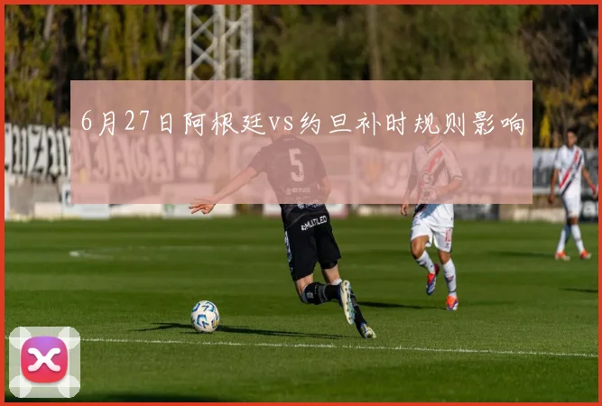 6月27日阿根廷vs约旦补时规则影响