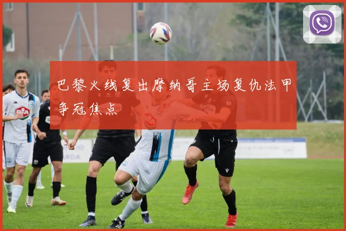 巴黎火线复出摩纳哥主场复仇法甲争冠焦点