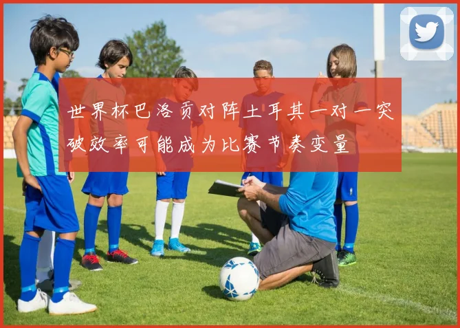 世界杯巴洛贡对阵土耳其一对一突破效率可能成为比赛节奏变量