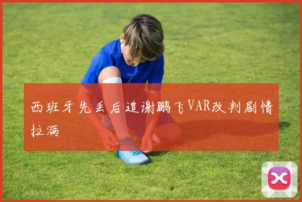 西班牙先丢后追谢鹏飞VAR改判剧情拉满