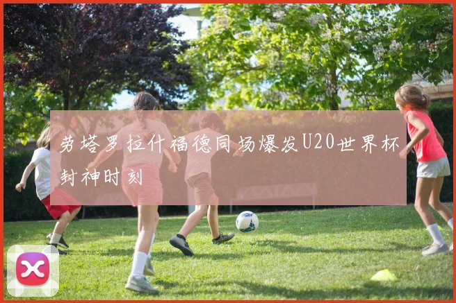 劳塔罗拉什福德同场爆发U20世界杯封神时刻