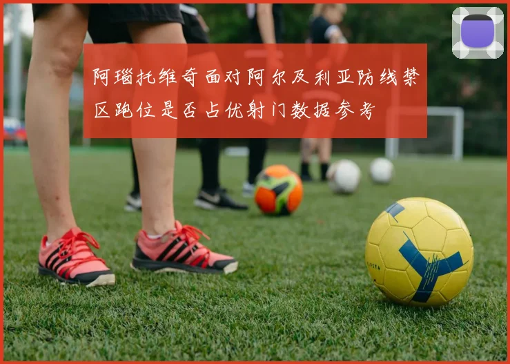 阿瑙托维奇面对阿尔及利亚防线禁区跑位是否占优射门数据参考