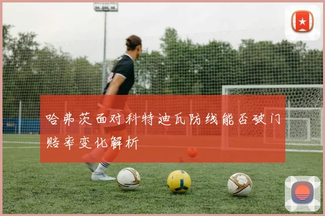 哈弗茨面对科特迪瓦防线能否破门赔率变化解析