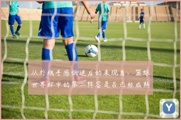 从外线手感低迷后的表现看，篮球世界杯中的第二阵容是否已经成熟