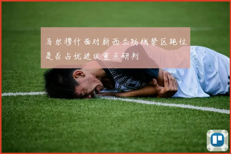 马尔穆什面对新西兰防线禁区跑位是否占优进攻重点研判