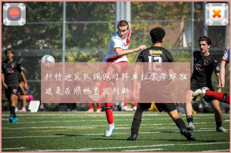 科特迪瓦队佩佩对阵库拉索带球推进是否顺畅首发判断