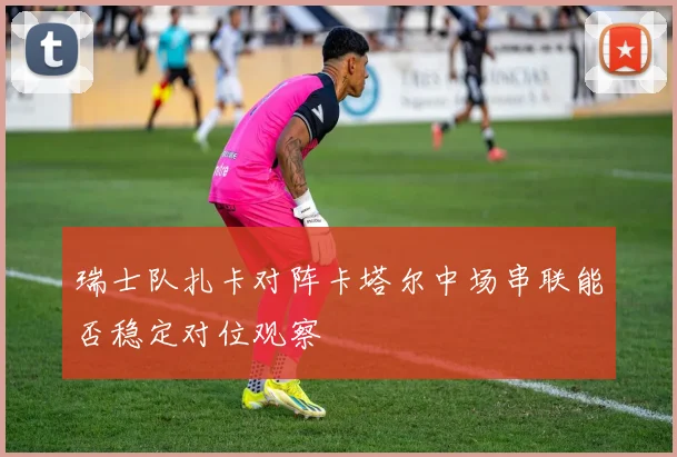 瑞士队扎卡对阵卡塔尔中场串联能否稳定对位观察