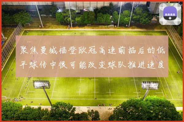 聚焦曼城福登欧冠高速前插后的低平球传中很可能改变球队推进速度