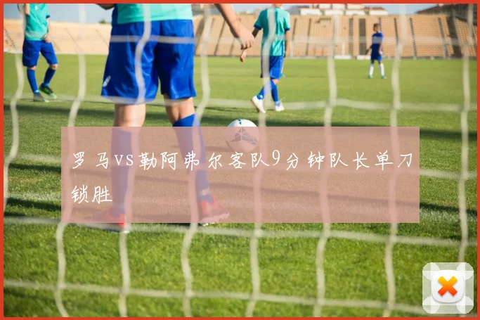 罗马vs勒阿弗尔客队9分钟队长单刀锁胜