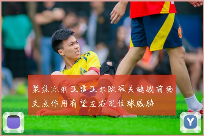 聚焦比利亚雷亚尔欧冠关键战前场支点作用有望左右定位球威胁