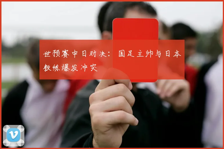 世预赛中日对决：国足主帅与日本教练爆发冲突