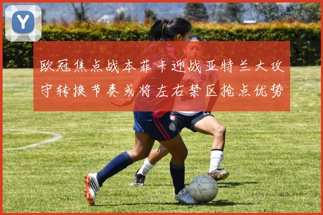 欧冠焦点战本菲卡迎战亚特兰大攻守转换节奏或将左右禁区抢点优势