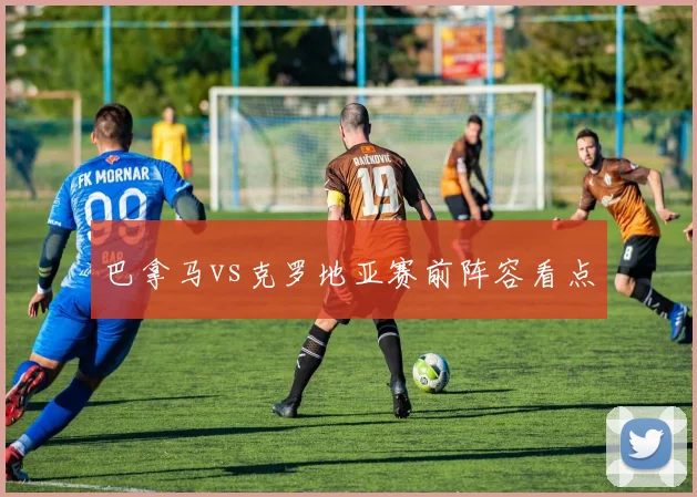 巴拿马vs克罗地亚赛前阵容看点