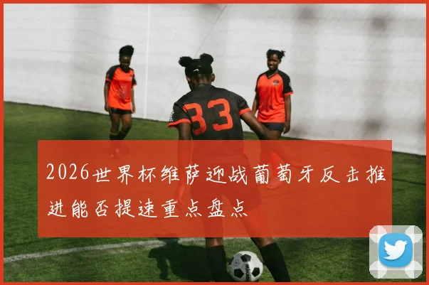 2026世界杯维萨迎战葡萄牙反击推进能否提速重点盘点