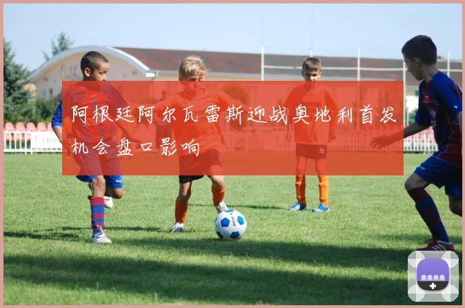 阿根廷阿尔瓦雷斯迎战奥地利首发机会盘口影响