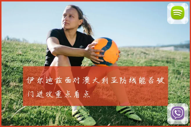 伊尔迪兹面对澳大利亚防线能否破门进攻重点看点