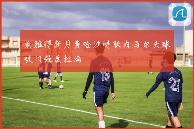 利雅得新月费哈沙特联内马尔头球破门强度拉满