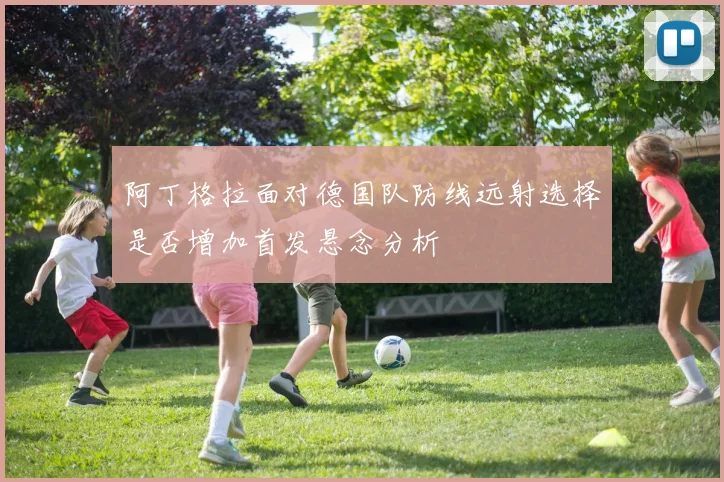 阿丁格拉面对德国队防线远射选择是否增加首发悬念分析