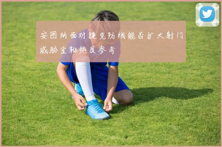 安图纳面对捷克防线能否扩大射门威胁金靴热度参考