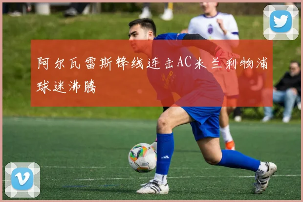 阿尔瓦雷斯锋线连击AC米兰利物浦球迷沸腾