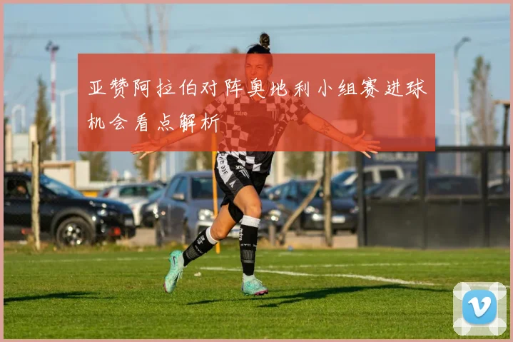 亚赞阿拉伯对阵奥地利小组赛进球机会看点解析