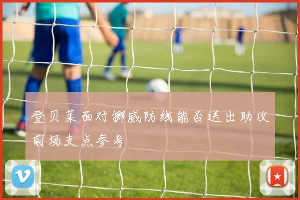 登贝莱面对挪威防线能否送出助攻前场支点参考