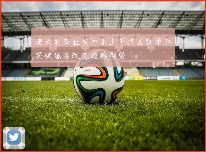 澳大利亚杜克冲击土耳其后防单兵突破能否改变边路形势