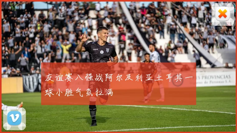 友谊赛八强战阿尔及利亚土耳其一球小胜气氛拉满