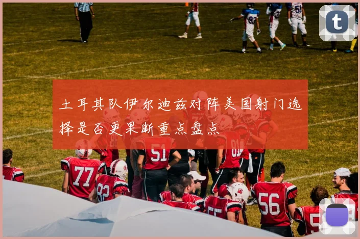 土耳其队伊尔迪兹对阵美国射门选择是否更果断重点盘点