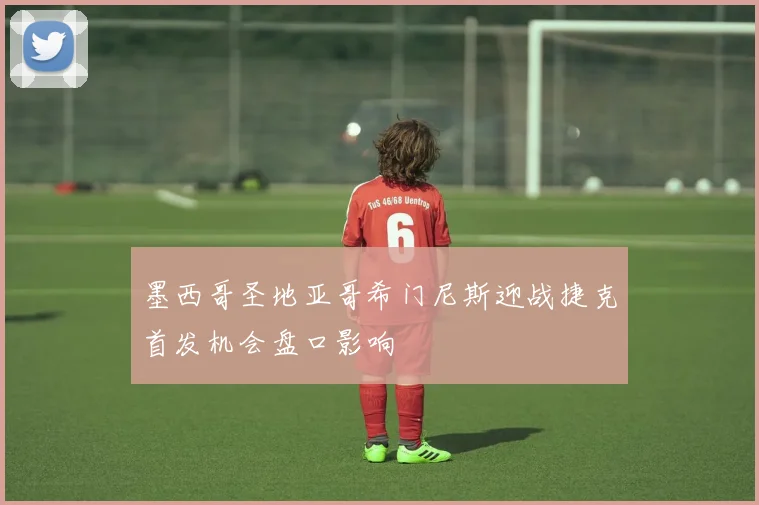 墨西哥圣地亚哥希门尼斯迎战捷克首发机会盘口影响